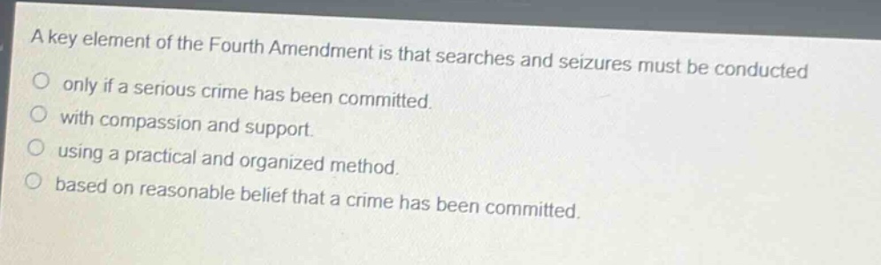 a key element of the fourth amendment is that searches and seizures must be conducted\nonly if a serious crime has been committed.\nwith compassion and support.\nusing a practical and organized method.\nbased on reasonable belief that a crime has been committed.