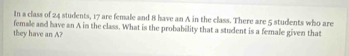 in a class of 24 students, 17 are female and 8 have an a in the class. there are 5 students who are female and have an a in the class. what is the probability that a student is a female given that they have an a?