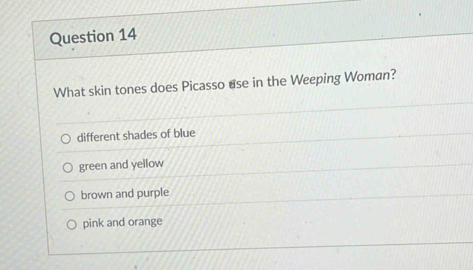 question 14\nwhat skin tones does picasso use in the weeping woman?\n○ different shades of blue\n○ green and yellow\n○ brown and purple\n○ pink and orange