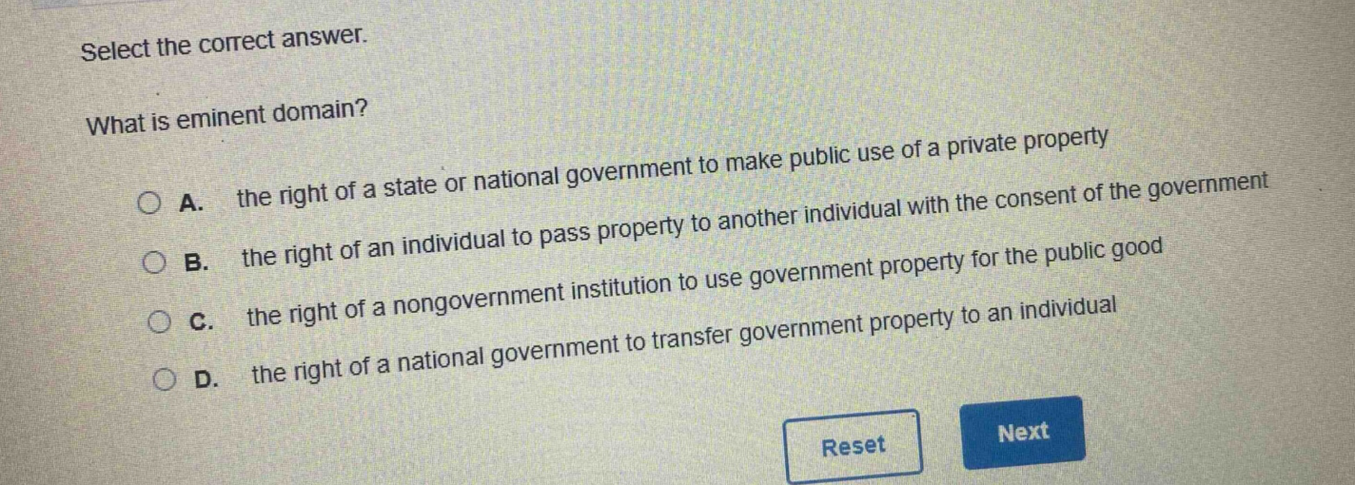 select the correct answer.\nwhat is eminent domain?\na. the right of a state or national government to make public use of a private property\nb. the right of an individual to pass property to another individual with the consent of the government\nc. the right of a nongovernment institution to use government property for the public good\nd. the right of a national government to transfer government property to an individual