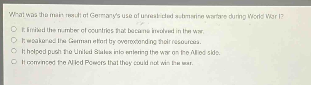 what was the main result of germanys use of unrestricted submarine warfare during world war i?\nit limited the number of countries that became involved in the war.\nit weakened the german effort by overextending their resources.\nit helped push the united states into entering the war on the allied side.\nit convinced the allied powers that they could not win the war.