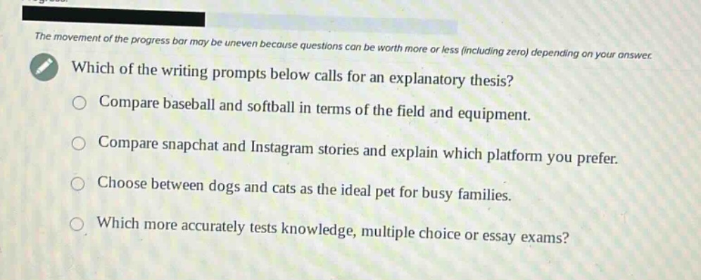 the movement of the progress bar may be uneven because questions can be worth more or less (including zero) depending on your answer. which of the writing prompts below calls for an explanatory thesis? compare baseball and softball in terms of the field and equipment. compare snapchat and instagram stories and explain which platform you prefer. choose between dogs and cats as the ideal pet for busy families. which more accurately tests knowledge, multiple choice or essay exams?