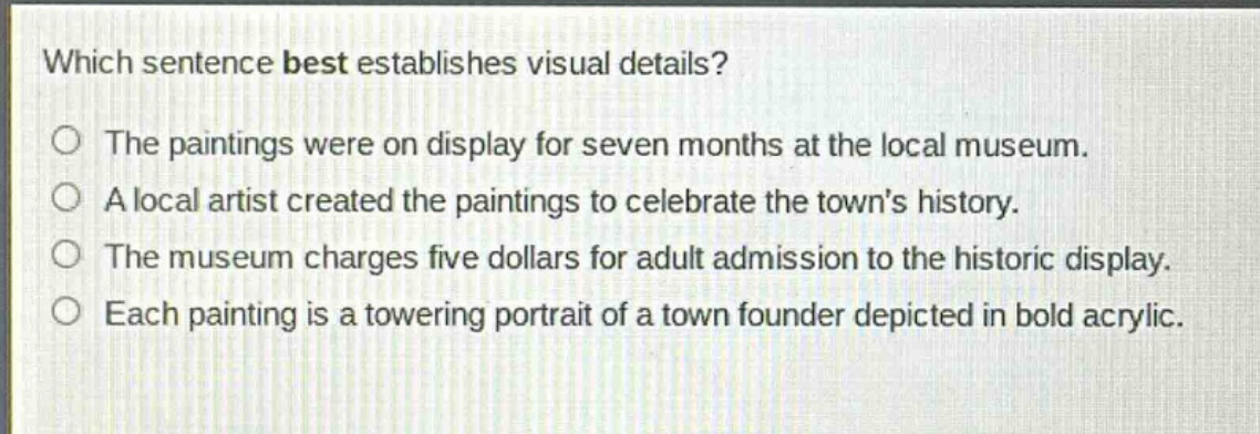 which sentence best establishes visual details?\nthe paintings were on display for seven months at the local museum.\na local artist created the paintings to celebrate the towns history.\nthe museum charges five dollars for adult admission to the historic display.\neach painting is a towering portrait of a town founder depicted in bold acrylic.