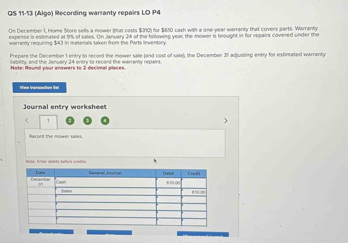 qs 11-13 (algo) recording warranty repairs lo p4\non december 1, home store sells a mower (that costs $310) for $610 cash with a one - year warranty that covers parts. warranty expense is estimated at 9% of sales. on january 24 of the following year, the mower is brought in for repairs covered under the warranty requiring $43 in materials taken from the parts inventory.\nprepare the december 1 entry to record the mower sale (and cost of sale), the december 31 adjusting entry for estimated warranty liability, and the january 24 entry to record the warranty repairs.\nnote: round your answers to 2 decimal places.\nview transaction list\njournal entry worksheet\n< 1 2 3 4\nrecord the mower sales.\nnote: enter debits before credits.\n| date | general journal | debit | credit |\n| december 01 | cash | 610.00 |\n| | sales | | 610.00 |