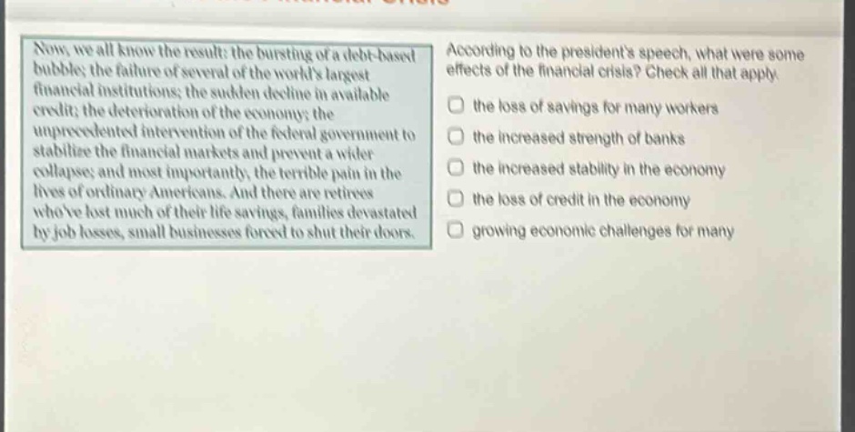 now, we all know the result: the bursting of a debt - based bubble; the failure of several of the worlds largest financial institutions; the sudden decline in available credit; the deterioration of the economy; the unprecedented intervention of the federal government to stabilize the financial markets and prevent a wider collapse; and most importantly, the terrible pain in the lives of ordinary americans. and there are retirees whove lost much of their life savings, families devastated by job losses, small businesses forced to shut their doors. according to the presidents speech, what were some effects of the financial crisis? check all that apply. the loss of savings for many workers the increased strength of banks the increased stability in the economy the loss of credit in the economy growing economic challenges for many