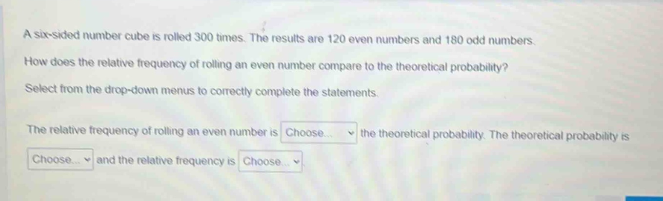 a six - sided number cube is rolled 300 times. the results are 120 even numbers and 180 odd numbers. how does the relative frequency of rolling an even number compare to the theoretical probability? select from the drop - down menus to correctly complete the statements. the relative frequency of rolling an even number is choose... the theoretical probability. the theoretical probability is choose... and the relative frequency is choose...