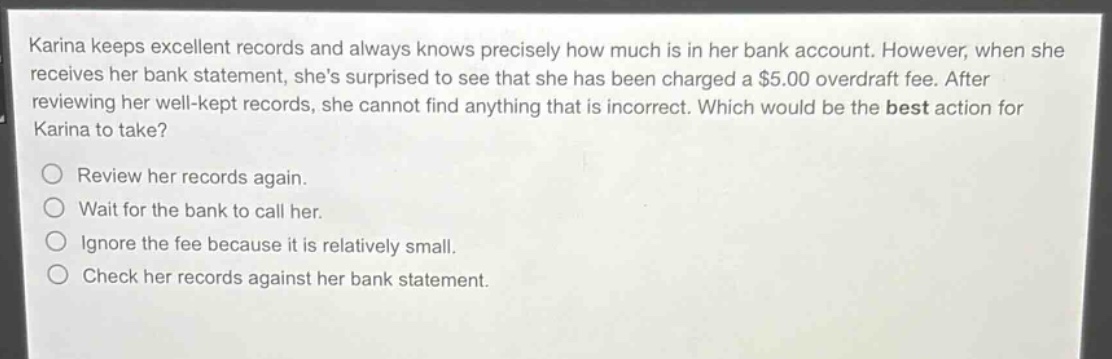 karina keeps excellent records and always knows precisely how much is in her bank account. however, when she receives her bank statement, shes surprised to see that she has been charged a $5.00 overdraft fee. after reviewing her well - kept records, she cannot find anything that is incorrect. which would be the best action for karina to take?\nreview her records again.\nwait for the bank to call her.\nignore the fee because it is relatively small.\ncheck her records against her bank statement.