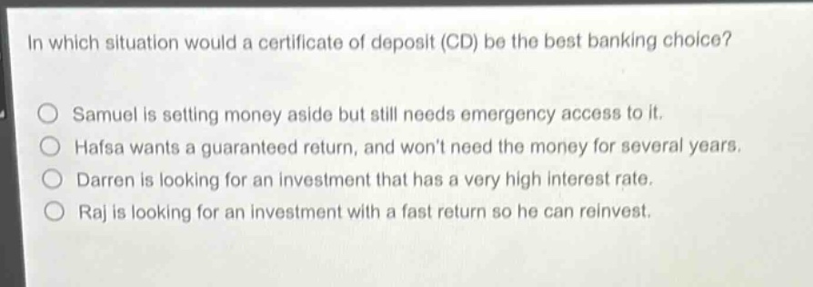 in which situation would a certificate of deposit (cd) be the best banking choice?\nsamuel is setting money aside but still needs emergency access to it.\nhafsa wants a guaranteed return, and won’t need the money for several years.\ndarren is looking for an investment that has a very high interest rate.\nraj is looking for an investment with a fast return so he can reinvest.