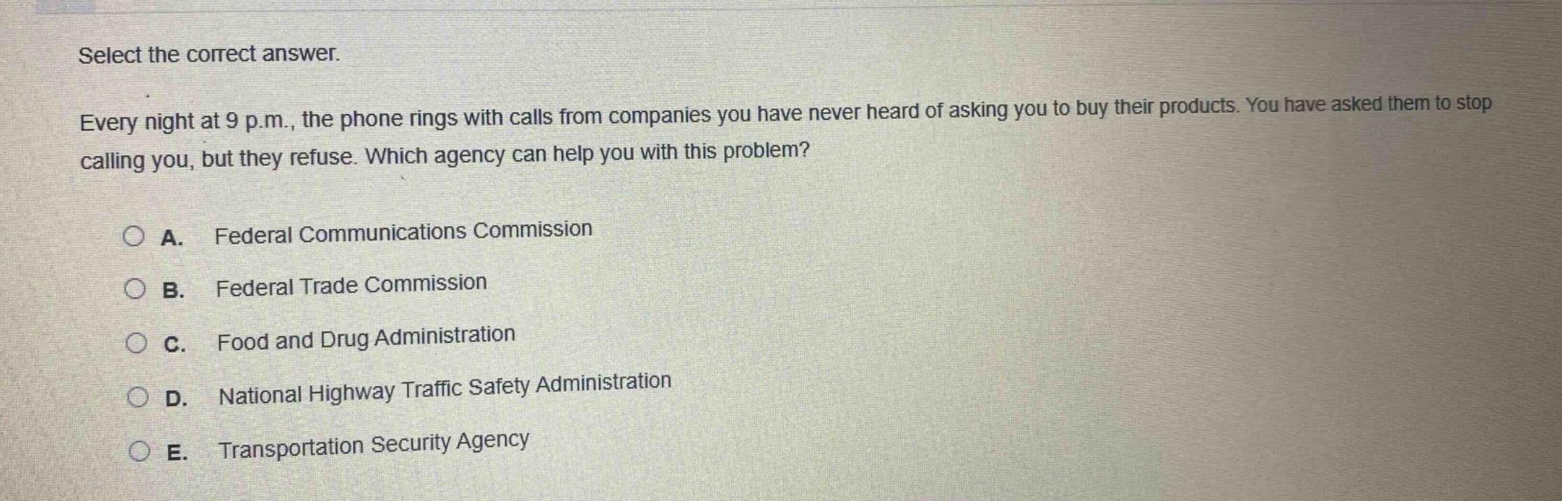 select the correct answer.\nevery night at 9 p.m., the phone rings with calls from companies you have never heard of asking you to buy their products. you have asked them to stop calling you, but they refuse. which agency can help you with this problem?\na. federal communications commission\nb. federal trade commission\nc. food and drug administration\nd. national highway traffic safety administration\ne. transportation security agency