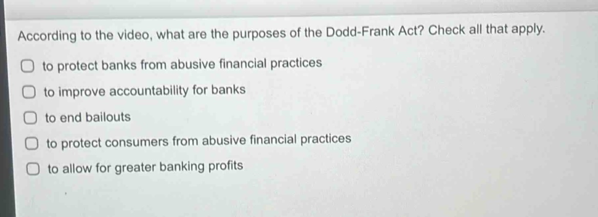according to the video, what are the purposes of the dodd - frank act? check all that apply.\n□ to protect banks from abusive financial practices\n□ to improve accountability for banks\n□ to end bailouts\n□ to protect consumers from abusive financial practices\n□ to allow for greater banking profits