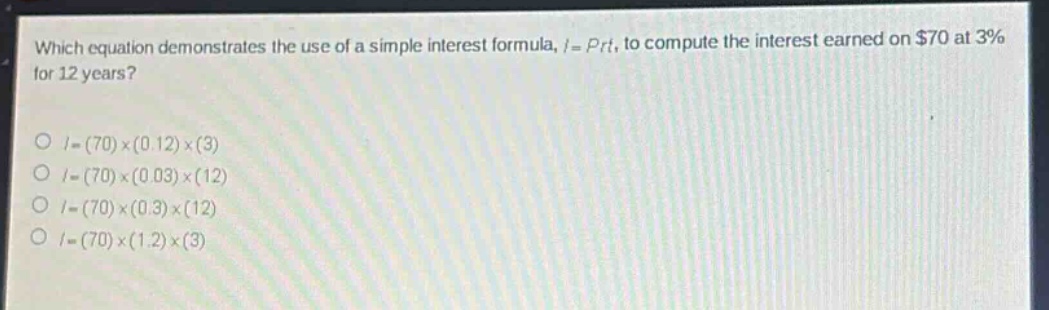 which equation demonstrates the use of a simple interest formula, $i = prt$, to compute the interest earned on $70 at 3% for 12 years?\n$i=(70)\times(0.12)\times(3)$\n$i=(70)\times(0.03)\times(12)$\n$i=(70)\times(0.3)\times(12)$\n$i=(70)\times(1.2)\times(3)$