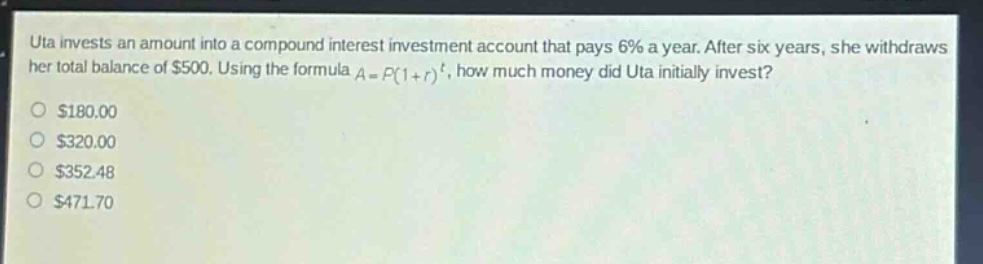 uta invests an amount into a compound interest investment account that pays 6% a year. after six years, she withdraws her total balance of $500. using the formula $a = p(1 + r)^t$, how much money did uta initially invest?\n$180.00\n$320.00\n$352.48\n$471.70