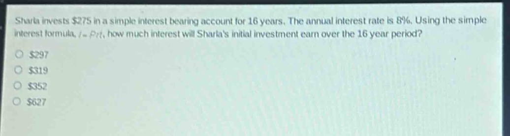 sharla invests $275 in a simple interest - bearing account for 16 years. the annual interest rate is 8%. using the simple interest formula, $i = prt$, how much interest will sharlas initial investment earn over the 16 - year period?\n$297\n$319\n$352\n$627