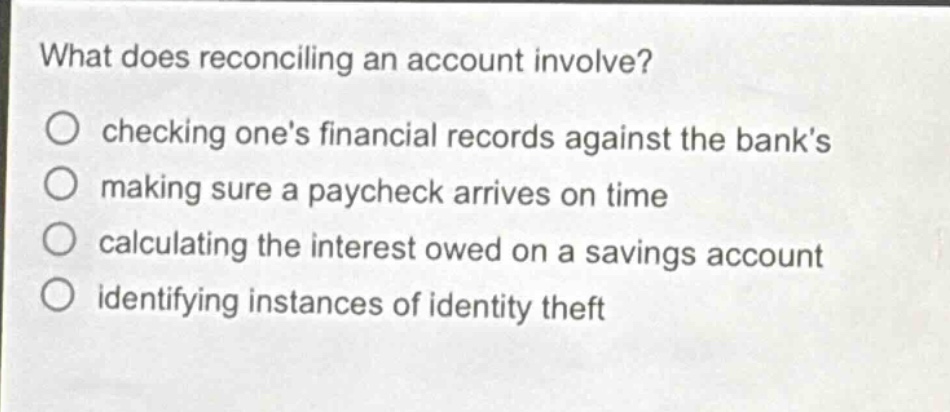 what does reconciling an account involve?\nchecking one’s financial records against the bank’s\nmaking sure a paycheck arrives on time\ncalculating the interest owed on a savings account\nidentifying instances of identity theft