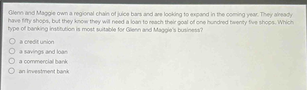 glenn and maggie own a regional chain of juice bars and are looking to expand in the coming year. they already have fifty shops, but they know they will need a loan to reach their goal of one hundred twenty five shops. which type of banking institution is most suitable for glenn and maggies business?\n\na credit union\n\na savings and loan\n\na commercial bank\n\nan investment bank