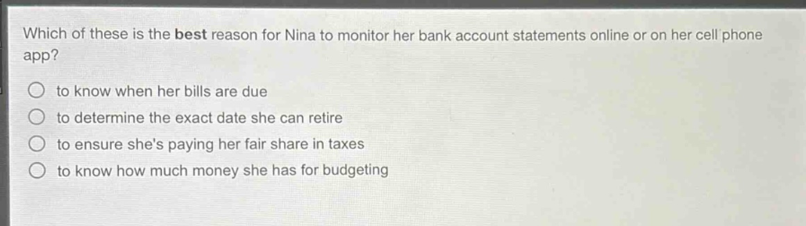 which of these is the best reason for nina to monitor her bank account statements online or on her cell phone app?\n○ to know when her bills are due\n○ to determine the exact date she can retire\n○ to ensure shes paying her fair share in taxes\n○ to know how much money she has for budgeting