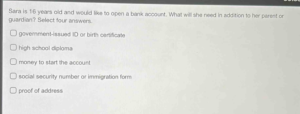 sara is 16 years old and would like to open a bank account. what will she need in addition to her parent or guardian? select four answers.\ngovernment - issued id or birth certificate\nhigh school diploma\nmoney to start the account\nsocial security number or immigration form\nproof of address