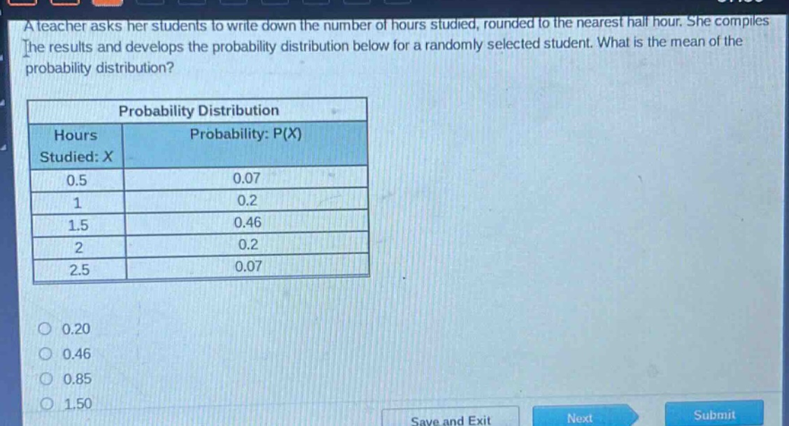 a teacher asks her students to write down the number of hours studied, rounded to the nearest half hour. she compiles the results and develops the probability distribution below for a randomly selected student. what is the mean of the probability distribution?\n\nprobability distribution\n| hours studied: x | probability: p(x) |\n| ---- | ---- |\n| 0.5 | 0.07 |\n| 1 | 0.2 |\n| 1.5 | 0.46 |\n| 2 | 0.2 |\n| 2.5 | 0.07 |\n\n0.20\n0.46\n0.85\n1.50