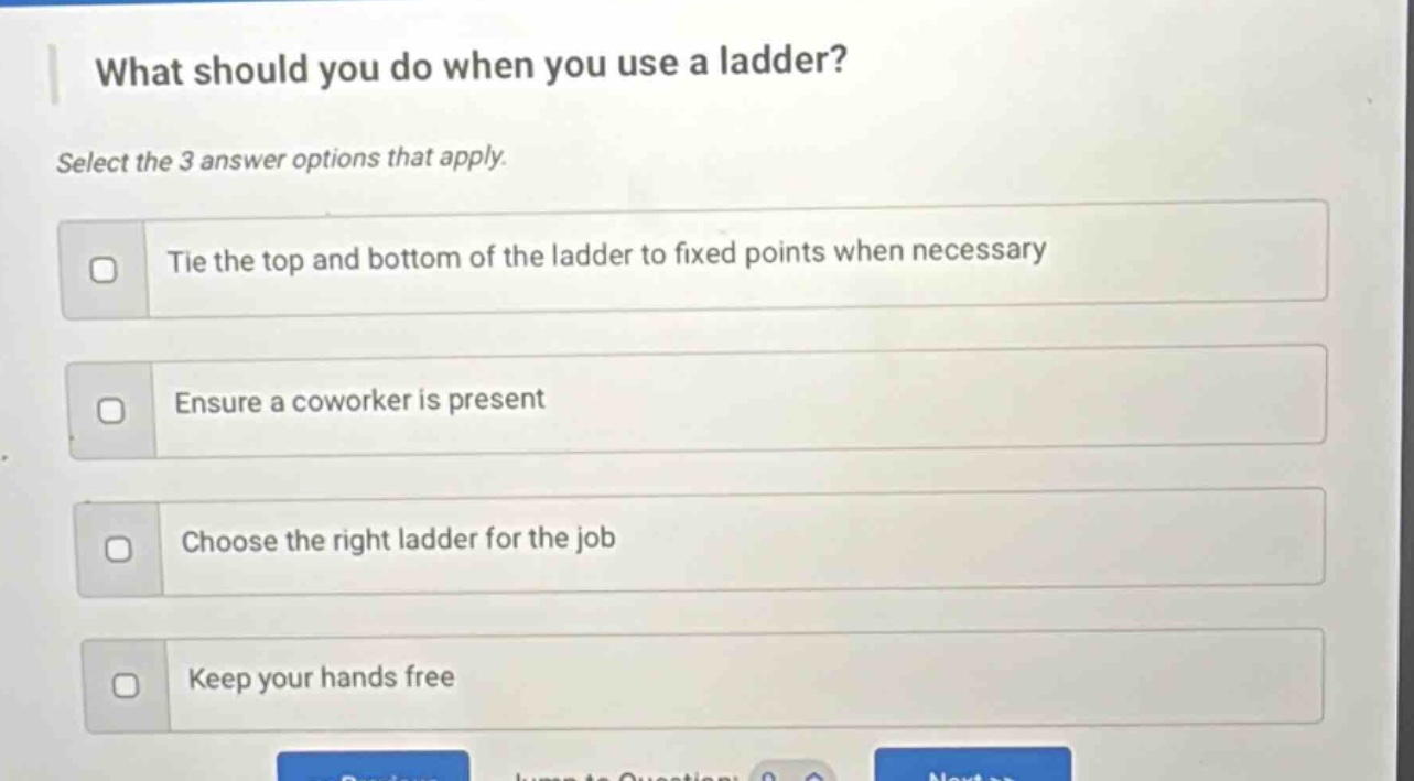 what should you do when you use a ladder? select the 3 answer options that apply. tie the top and bottom of the ladder to fixed points when necessary ensure a coworker is present choose the right ladder for the job keep your hands free