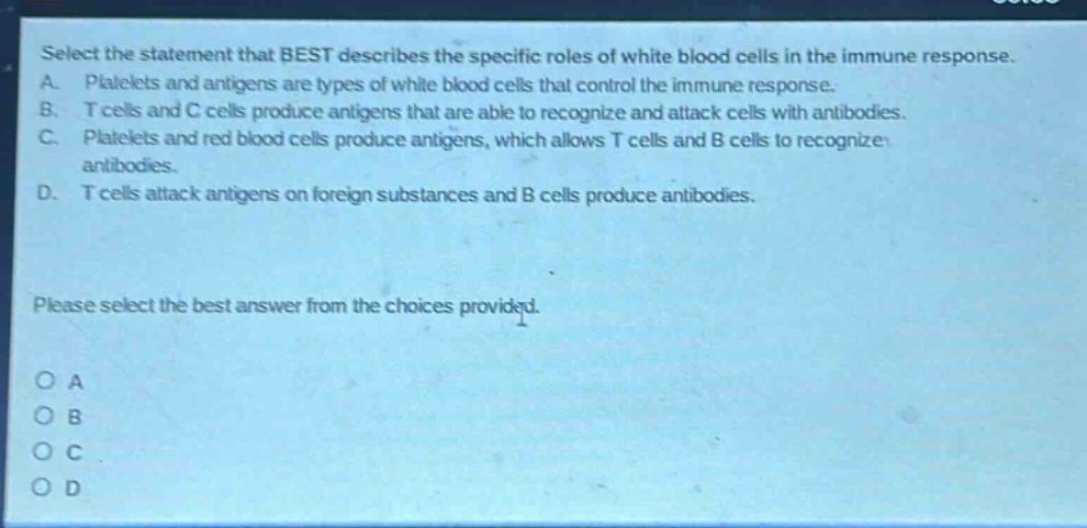 select the statement that best describes the specific roles of white blood cells in the immune response. a. platelets and antigens are types of white blood cells that control the immune response. b. t cells and c cells produce antigens that are able to recognize and attack cells with antibodies. c. platelets and red blood cells produce antigens, which allows t cells and b cells to recognize antibodies. d. t cells attack antigens on foreign substances and b cells produce antibodies. please select the best answer from the choices provided. o a o b o c o d