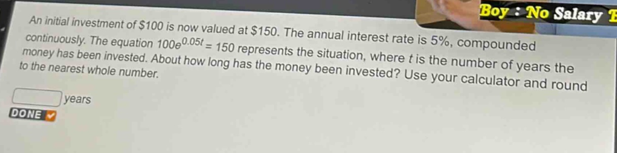 an initial investment of $100 is now valued at $150. the annual interest rate is 5%, compounded continuously. the equation $100e^{0.05t}=150$ represents the situation, where $t$ is the number of years the money has been invested. about how long has the money been invested? use your calculator and round to the nearest whole number.