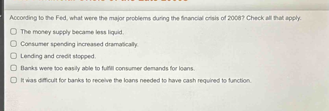 according to the fed, what were the major problems during the financial crisis of 2008? check all that apply.\nthe money supply became less liquid.\nconsumer spending increased dramatically.\nlending and credit stopped.\nbanks were too easily able to fulfill consumer demands for loans.\nit was difficult for banks to receive the loans needed to have cash required to function.