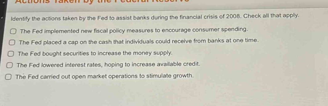 identify the actions taken by the fed to assist banks during the financial crisis of 2008. check all that apply.\nthe fed implemented new fiscal policy measures to encourage consumer spending.\nthe fed placed a cap on the cash that individuals could receive from banks at one time.\nthe fed bought securities to increase the money supply.\nthe fed lowered interest rates, hoping to increase available credit.\nthe fed carried out open market operations to stimulate growth.