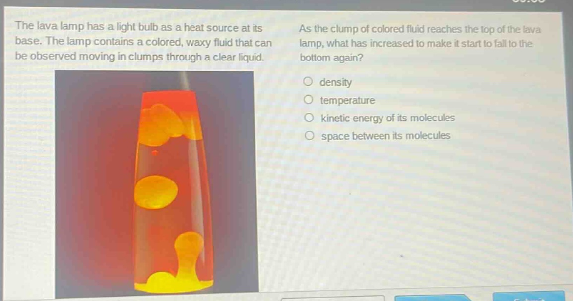 the lava lamp has a light bulb as a heat source at its base. the lamp contains a colored, waxy fluid that can be observed moving in clumps through a clear liquid. as the clump of colored fluid reaches the top of the lava lamp, what has increased to make it start to fall to the bottom again? density temperature kinetic energy of its molecules space between its molecules