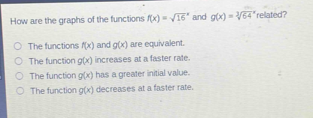 how are the graphs of the functions $f(x)=sqrt{16^{x}}$ and $g(x)=sqrt3{64^{x}}$ related?\nthe functions $f(x)$ and $g(x)$ are equivalent.\nthe function $g(x)$ increases at a faster rate.\nthe function $g(x)$ has a greater initial value.\nthe function $g(x)$ decreases at a faster rate.