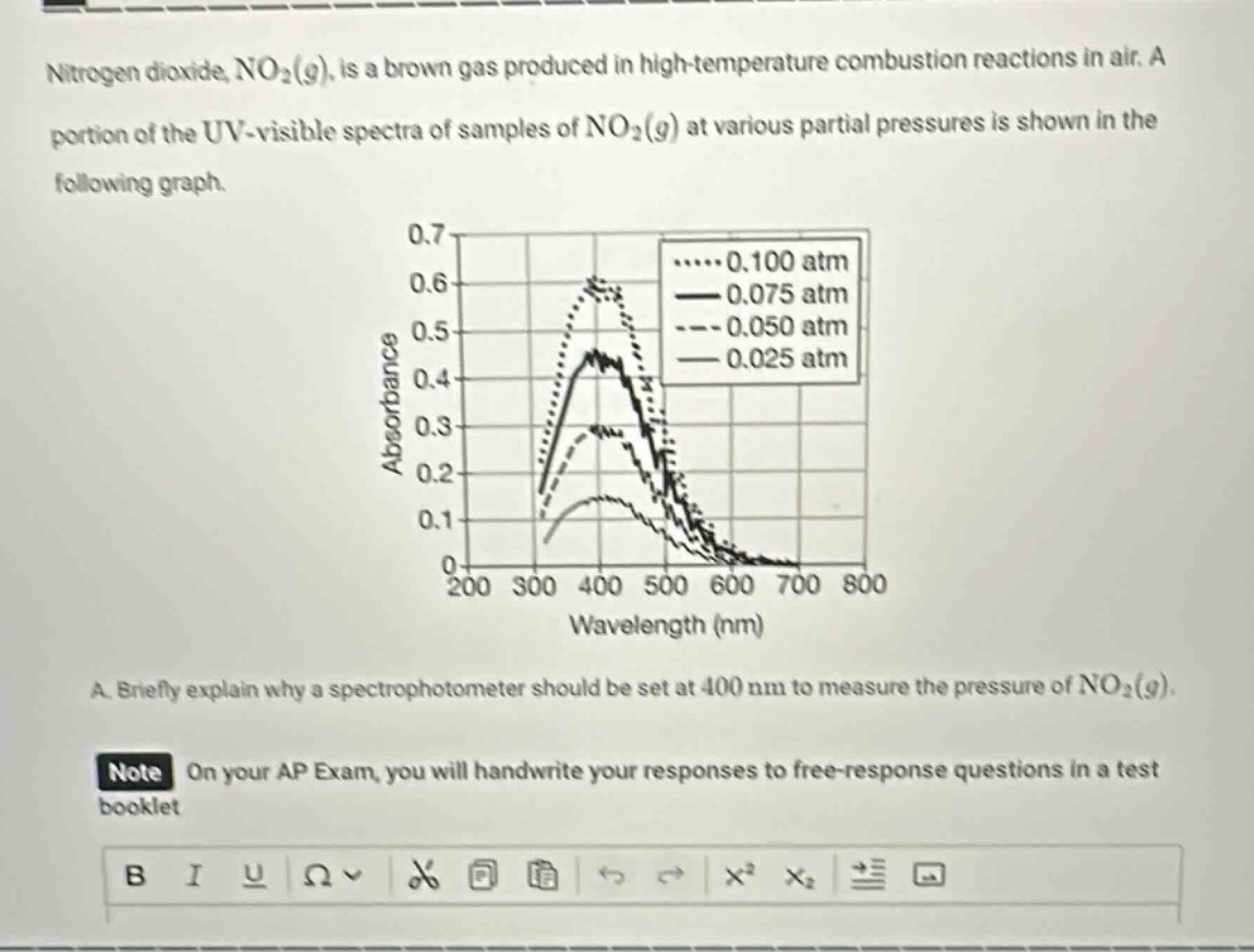 nitrogen dioxide, no₂(g), is a brown gas produced in high - temperature combustion reactions in air. a portion of the uv - visible spectra of samples of no₂(g) at various partial pressures is shown in the following graph.\na. briefly explain why a spectrophotometer should be set at 400 nm to measure the pressure of no₂(g).\nnote on your ap exam, you will handwrite your responses to free - response questions in a test booklet
