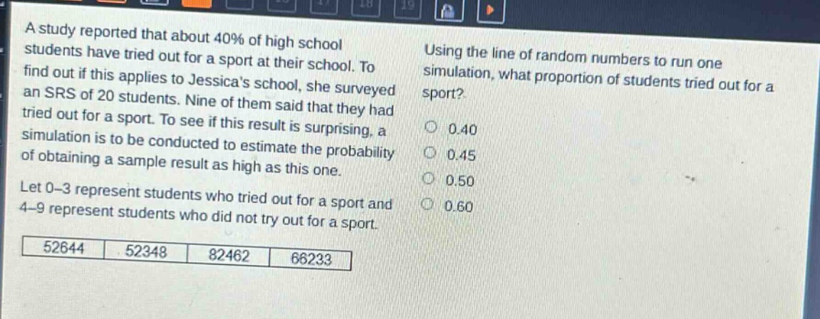 a study reported that about 40% of high school students have tried out for a sport at their school. to find out if this applies to jessicas school, she surveyed an srs of 20 students. nine of them said that they had tried out for a sport. to see if this result is surprising, a simulation is to be conducted to estimate the probability of obtaining a sample result as high as this one. let 0 - 3 represent students who tried out for a sport and 4 - 9 represent students who did not try out for a sport. using the line of random numbers to run one simulation, what proportion of students tried out for a sport? 0.40 0.45 0.50 0.60 52644 52348 82462 66233
