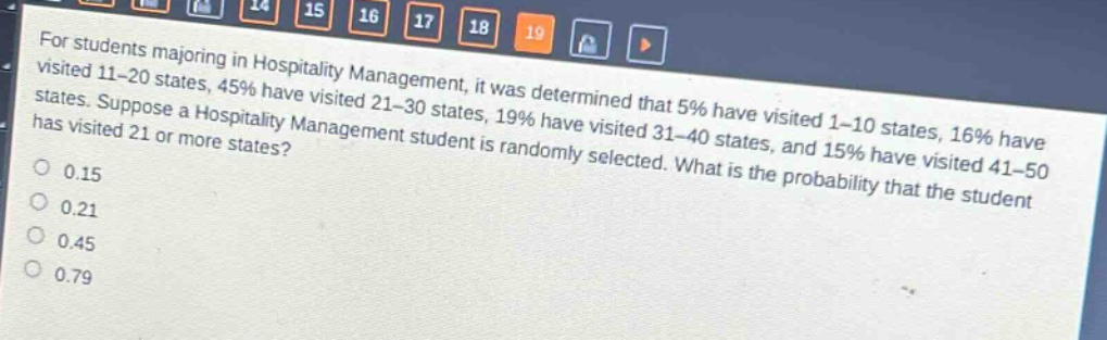 for students majoring in hospitality management, it was determined that 5% have visited 1 - 10 states, 16% have visited 11 - 20 states, 45% have visited 21 - 30 states, 19% have visited 31 - 40 states, and 15% have visited 41 - 50 states. suppose a hospitality management student is randomly selected. what is the probability that the student has visited 21 or more states?\n0.15\n0.21\n0.45\n0.79