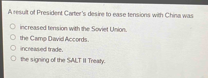 a result of president carters desire to ease tensions with china was\n○ increased tension with the soviet union.\n○ the camp david accords.\n○ increased trade.\n○ the signing of the salt ii treaty.