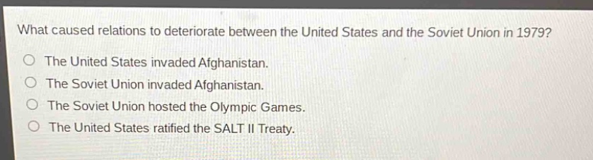 what caused relations to deteriorate between the united states and the soviet union in 1979?\nthe united states invaded afghanistan.\nthe soviet union invaded afghanistan.\nthe soviet union hosted the olympic games.\nthe united states ratified the salt ii treaty.