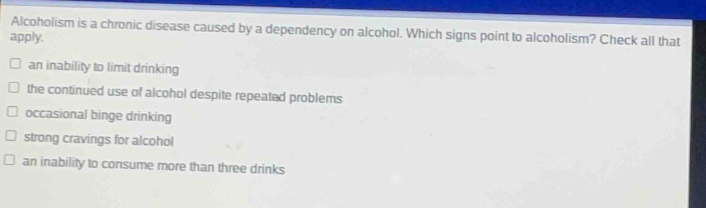 alcoholism is a chronic disease caused by a dependency on alcohol. which signs point to alcoholism? check all that apply.\n□ an inability to limit drinking\n□ the continued use of alcohol despite repeated problems\n□ occasional binge drinking\n□ strong cravings for alcohol\n□ an inability to consume more than three drinks