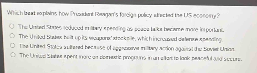 which best explains how president reagans foreign policy affected the us economy?\nthe united states reduced military spending as peace talks became more important.\nthe united states built up its weapons stockpile, which increased defense spending.\nthe united states suffered because of aggressive military action against the soviet union.\nthe united states spent more on domestic programs in an effort to look peaceful and secure.