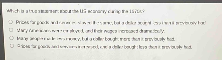 which is a true statement about the us economy during the 1970s?\nprices for goods and services stayed the same, but a dollar bought less than it previously had.\nmany americans were employed, and their wages increased dramatically.\nmany people made less money, but a dollar bought more than it previously had.\nprices for goods and services increased, and a dollar bought less than it previously had.