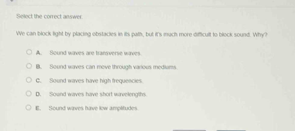 select the correct answer.\nwe can block light by placing obstacles in its path, but its much more difficult to block sound. why?\na. sound waves are transverse waves.\nb. sound waves can move through various mediums.\nc. sound waves have high frequencies.\nd. sound waves have short wavelengths.\ne. sound waves have low amplitudes.