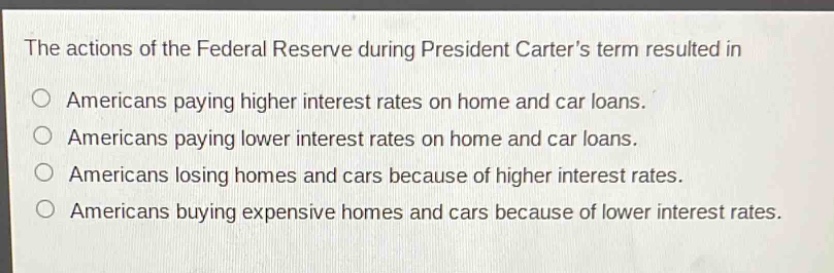 the actions of the federal reserve during president carters term resulted in\no americans paying higher interest rates on home and car loans.\no americans paying lower interest rates on home and car loans.\no americans losing homes and cars because of higher interest rates.\no americans buying expensive homes and cars because of lower interest rates.
