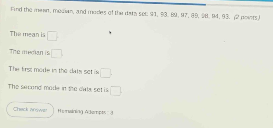 find the mean, median, and modes of the data set: 91, 93, 89, 97, 89, 98, 94, 93. (2 points)\nthe mean is \nthe median is \nthe first mode in the data set is \nthe second mode in the data set is \ncheck answer remaining attempts : 3