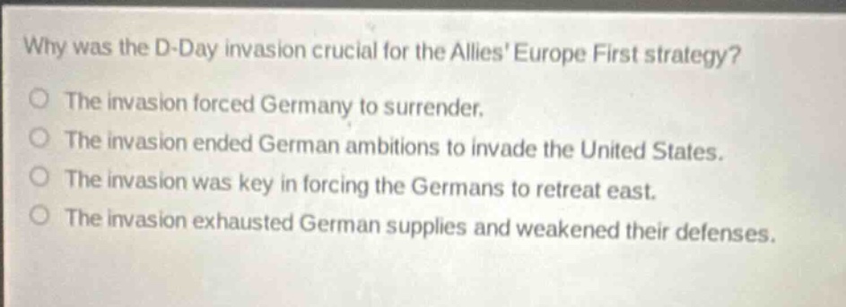 why was the d - day invasion crucial for the allies europe first strategy?\no the invasion forced germany to surrender.\no the invasion ended german ambitions to invade the united states.\no the invasion was key in forcing the germans to retreat east.\no the invasion exhausted german supplies and weakened their defenses.