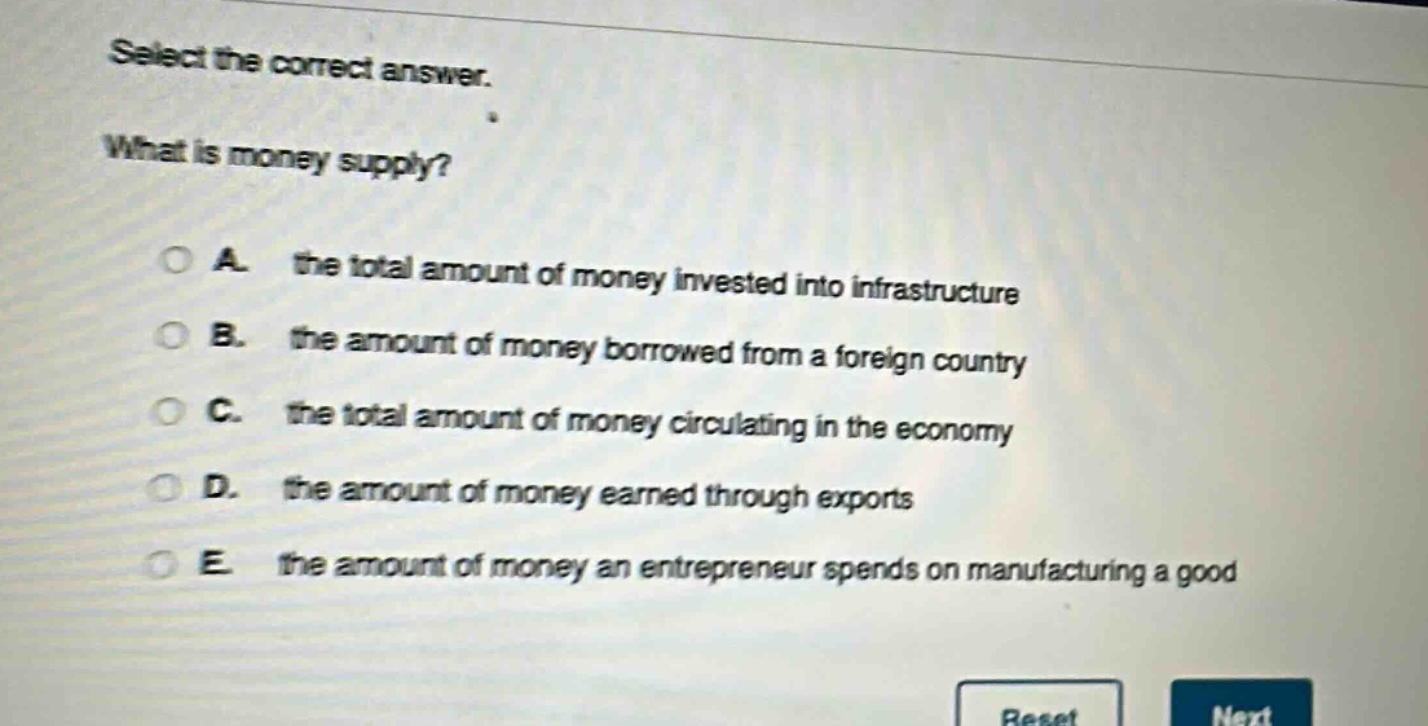 select the correct answer. what is money supply? a. the total amount of money invested into infrastructure b. the amount of money borrowed from a foreign country c. the total amount of money circulating in the economy d. the amount of money earned through exports e. the amount of money an entrepreneur spends on manufacturing a good