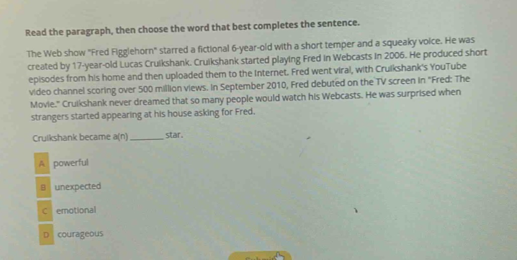 read the paragraph, then choose the word that best completes the sentence. the web show \fred figglehorn\ starred a fictional 6 - year - old with a short temper and a squeaky voice. he was created by 17 - year - old lucas cruikshank. cruikshank started playing fred in webcasts in 2006. he produced short episodes from his home and then uploaded them to the internet. fred went viral, with cruikshanks youtube video channel scoring over 500 million views. in september 2010, fred debuted on the tv screen in \fred: the movie.\ cruikshank never dreamed that so many people would watch his webcasts. he was surprised when strangers started appearing at his house asking for fred. cruikshank became a(n) ______ star. a powerful b unexpected c emotional d courageous