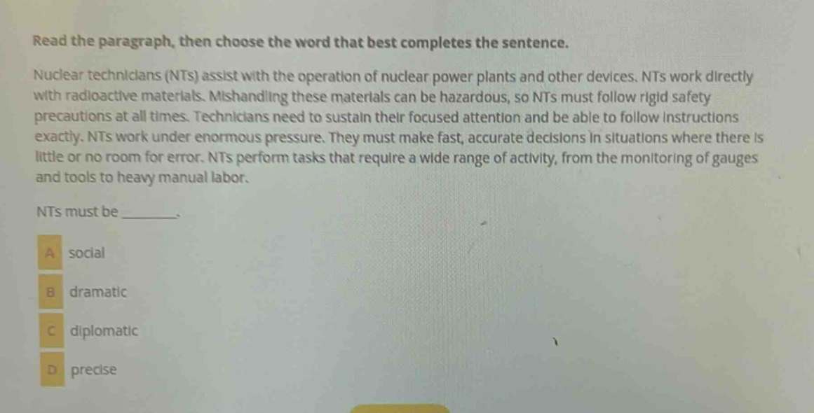 read the paragraph, then choose the word that best completes the sentence. nuclear technicians (nts) assist with the operation of nuclear power plants and other devices. nts work directly with radioactive materials. mishandling these materials can be hazardous, so nts must follow rigid safety precautions at all times. technicians need to sustain their focused attention and be able to follow instructions exactly. nts work under enormous pressure. they must make fast, accurate decisions in situations where there is little or no room for error. nts perform tasks that require a wide range of activity, from the monitoring of gauges and tools to heavy manual labor. nts must be _______. a social b dramatic c diplomatic d precise