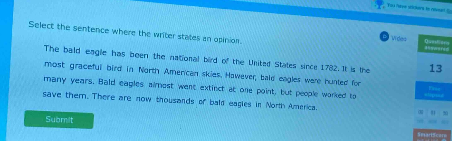 select the sentence where the writer states an opinion. the bald eagle has been the national bird of the united states since 1782. it is the most graceful bird in north american skies. however, bald eagles were hunted for many years. bald eagles almost went extinct at one point, but people worked to save them. there are now thousands of bald eagles in north america.