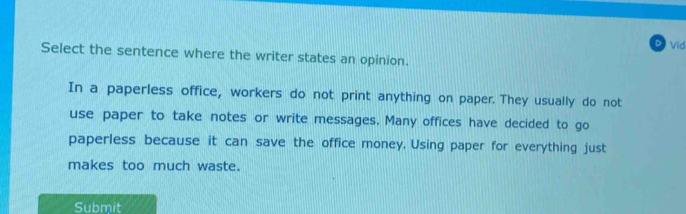 select the sentence where the writer states an opinion.\nin a paperless office, workers do not print anything on paper. they usually do not use paper to take notes or write messages. many offices have decided to go paperless because it can save the office money. using paper for everything just makes too much waste.