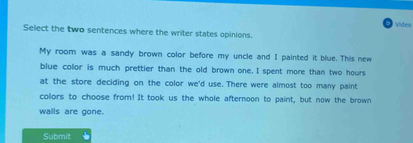 select the two sentences where the writer states opinions.\nmy room was a sandy brown color before my uncle and i painted it blue. this new blue color is much prettier than the old brown one. i spent more than two hours at the store deciding on the color wed use. there were almost too many paint colors to choose from! it took us the whole afternoon to paint, but now the brown walls are gone.