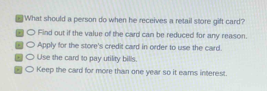 what should a person do when he receives a retail store gift card?\nfind out if the value of the card can be reduced for any reason.\napply for the stores credit card in order to use the card.\nuse the card to pay utility bills.\nkeep the card for more than one year so it earns interest.