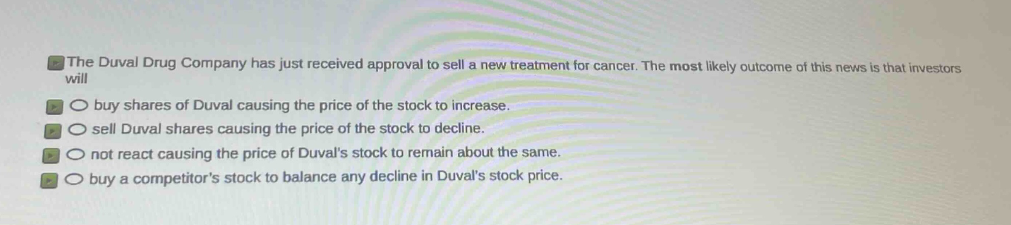 the duval drug company has just received approval to sell a new treatment for cancer. the most likely outcome of this news is that investors will\n○ buy shares of duval causing the price of the stock to increase.\n○ sell duval shares causing the price of the stock to decline.\n○ not react causing the price of duvals stock to remain about the same.\n○ buy a competitors stock to balance any decline in duvals stock price.