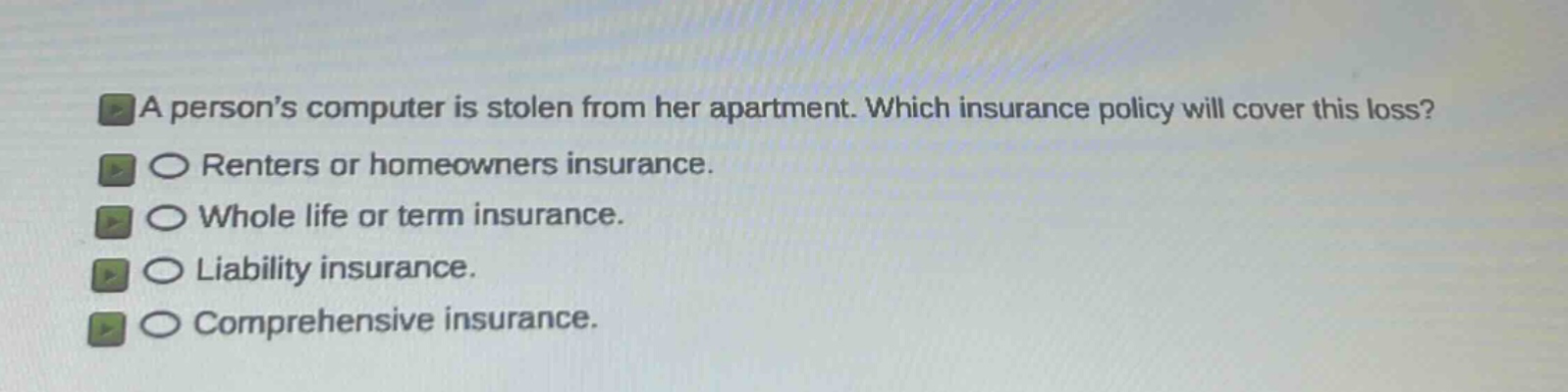 a persons computer is stolen from her apartment. which insurance policy will cover this loss?\nrenters or homeowners insurance.\nwhole life or term insurance.\nliability insurance.\ncomprehensive insurance.